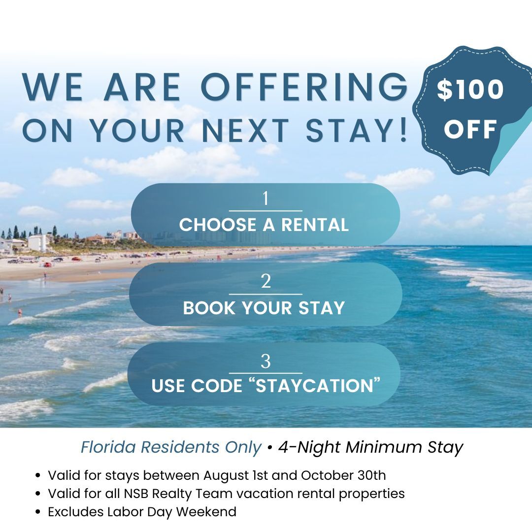 Florida Residents get $100 off with code "staycation".
Florida Residents Only, 4-Night Minimum Stay
. Valid for stays between August 1st and October 30th
. Valid for all NSB Realty Team vacation rental properties
. Excludes Labor Day Weekend